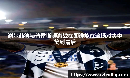 谢尔菲德与普雷斯顿激战在即谁能在这场对决中笑到最后