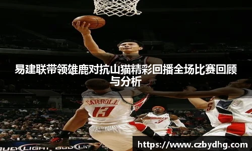 易建联带领雄鹿对抗山猫精彩回播全场比赛回顾与分析